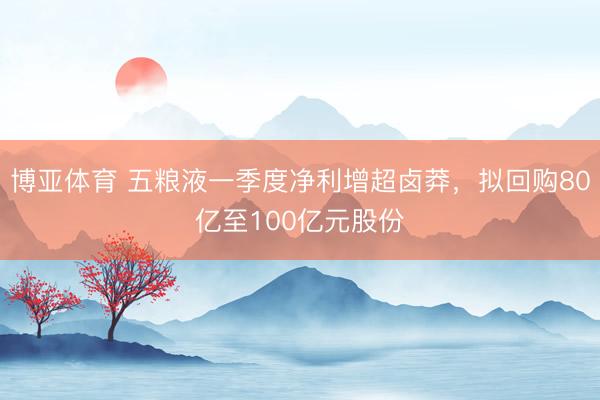 博亚体育 五粮液一季度净利增超卤莽，拟回购80亿至100亿元股份