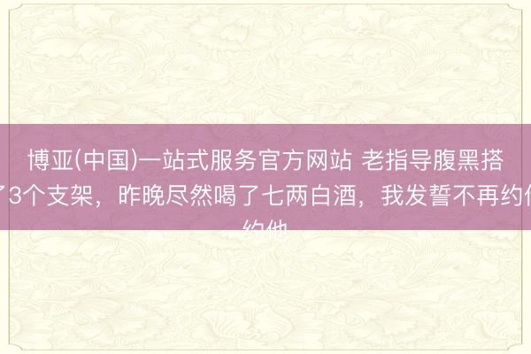 博亚(中国)一站式服务官方网站 老指导腹黑搭了3个支架，昨晚尽然喝了七两白酒，我发誓不再约他