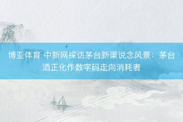 博亚体育 中新网探访茅台新渠说念风景：茅台酒正化作数字码走向消耗者