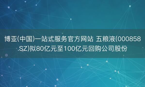 博亚(中国)一站式服务官方网站 五粮液(000858.SZ)拟80亿元至100亿元回购公司股份