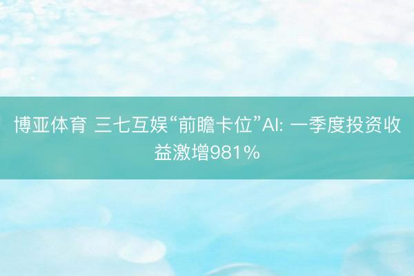 博亚体育 三七互娱“前瞻卡位”AI: 一季度投资收益激增981%