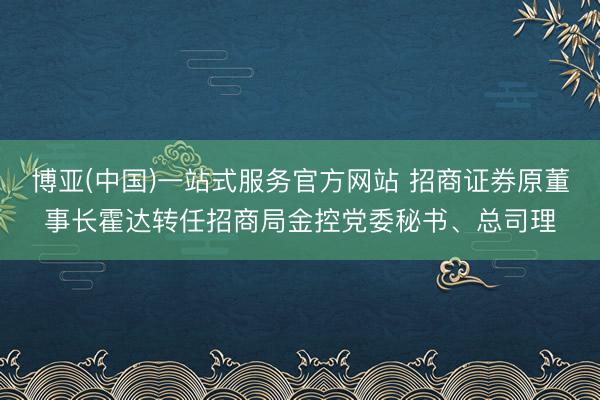 博亚(中国)一站式服务官方网站 招商证券原董事长霍达转任招商局金控党委秘书、总司理