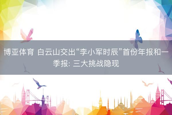 博亚体育 白云山交出“李小军时辰”首份年报和一季报: 三大挑战隐现
