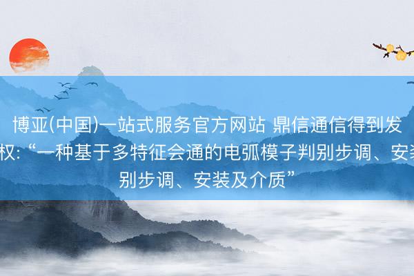 博亚(中国)一站式服务官方网站 鼎信通信得到发明专利授权: “一种基于多特征会通的电弧模子判别步调、安装及介质”