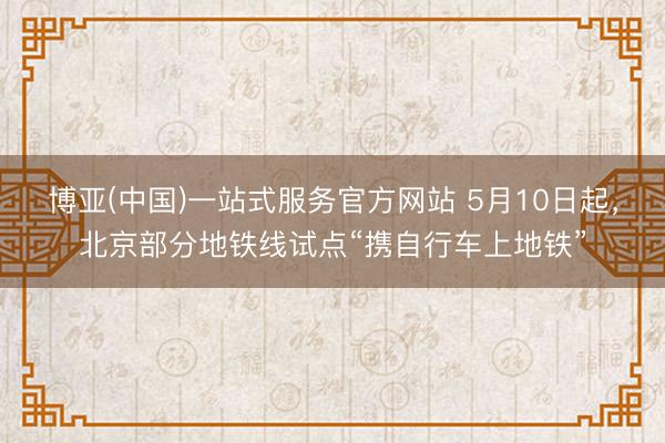 博亚(中国)一站式服务官方网站 5月10日起，北京部分地铁线试点“携自行车上地铁”