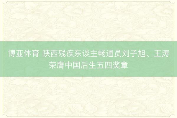 博亚体育 陕西残疾东谈主畅通员刘子旭、王涛荣膺中国后生五四奖章
