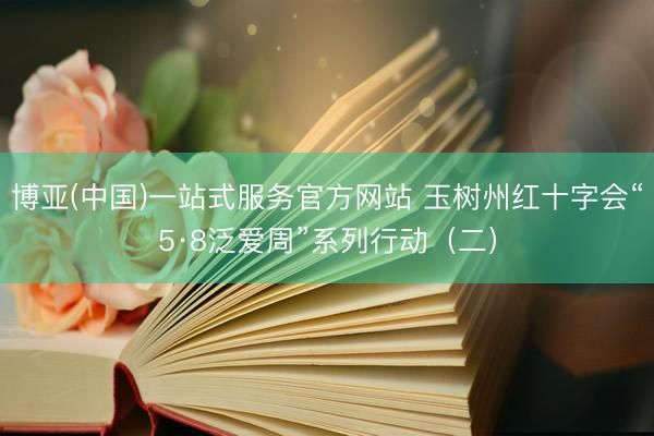 博亚(中国)一站式服务官方网站 玉树州红十字会“5·8泛爱周”系列行动（二）