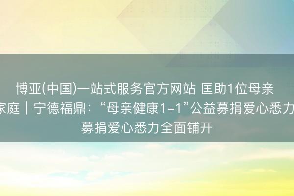 博亚(中国)一站式服务官方网站 匡助1位母亲 幸福1个家庭｜宁德福鼎：“母亲健康1+1”公益募捐爱心悉力全面铺开