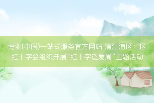 博亚(中国)一站式服务官方网站 清江浦区：区红十字会组织开展“红十字泛爱周”主题活动