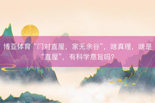 博亚体育 “门对直屋，家无余谷”，啥真理，啥是“直屋”，有科学意旨吗？