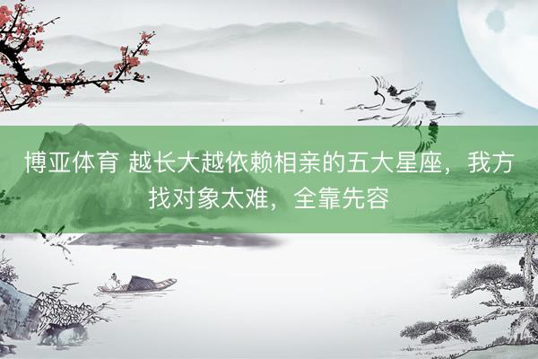 博亚体育 越长大越依赖相亲的五大星座，我方找对象太难，全靠先容