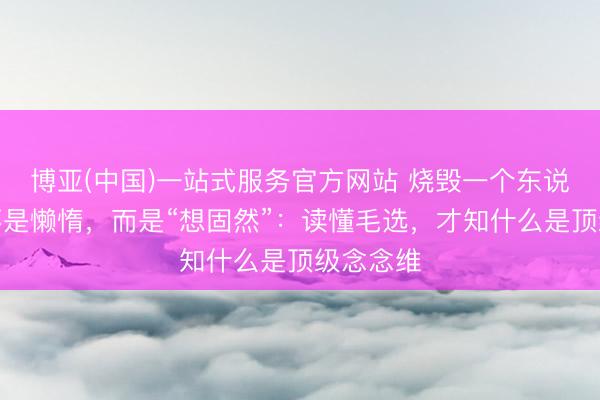 博亚(中国)一站式服务官方网站 烧毁一个东说念主的不是懒惰，而是“想固然”：读懂毛选，才知什么是顶级念念维