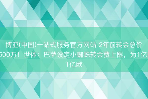 博亚(中国)一站式服务官方网站 2年前转会总价9500万！世体：巴萨设定小蜘蛛转会费上限，为1亿欧
