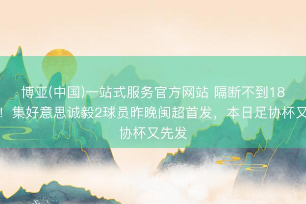 博亚(中国)一站式服务官方网站 隔断不到18小时！集好意思诚毅2球员昨晚闽超首发，本日足协杯又先发