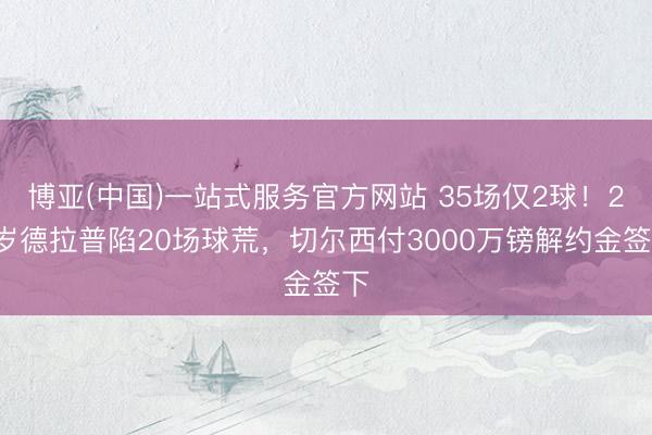 博亚(中国)一站式服务官方网站 35场仅2球！23岁德拉普陷20场球荒，切尔西付3000万镑解约金签下