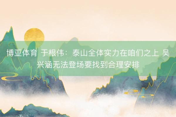 博亚体育 于根伟：泰山全体实力在咱们之上 吴兴涵无法登场要找到合理安排