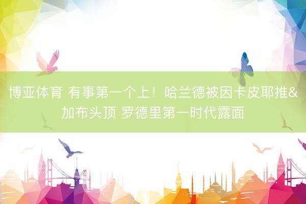 博亚体育 有事第一个上！哈兰德被因卡皮耶推&加布头顶 罗德里第一时代露面