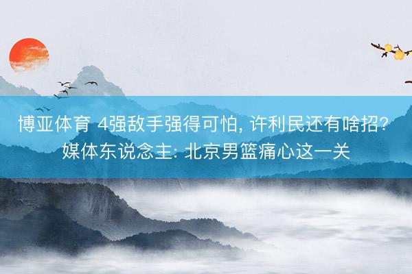 博亚体育 4强敌手强得可怕, 许利民还有啥招? 媒体东说念主: 北京男篮痛心这一关
