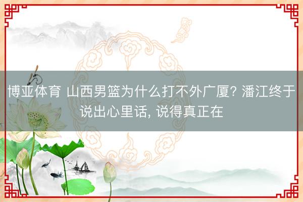 博亚体育 山西男篮为什么打不外广厦? 潘江终于说出心里话， 说得真正在