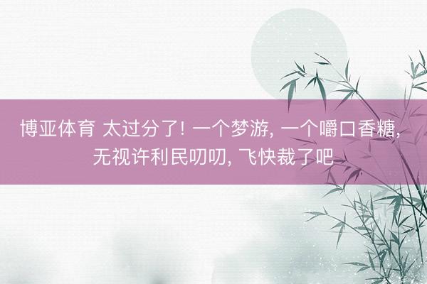 博亚体育 太过分了! 一个梦游， 一个嚼口香糖， 无视许利民叨叨， 飞快裁了吧