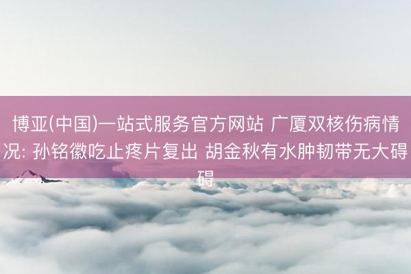 博亚(中国)一站式服务官方网站 广厦双核伤病情况: 孙铭徽吃止疼片复出 胡金秋有水肿韧带无大碍