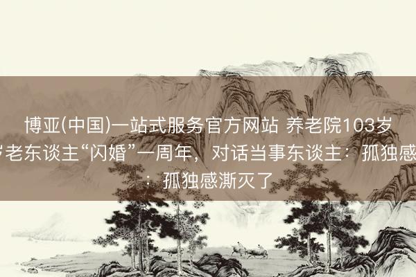 博亚(中国)一站式服务官方网站 养老院103岁和86岁老东谈主“闪婚”一周年，对话当事东谈主：孤独感澌灭了