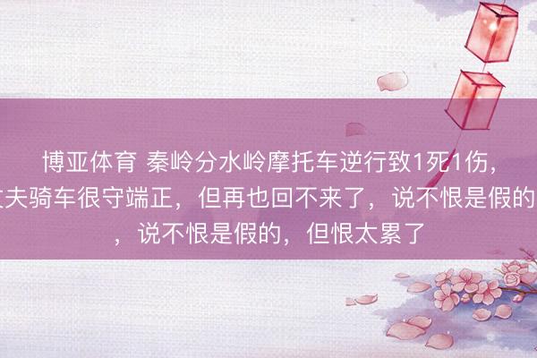 博亚体育 秦岭分水岭摩托车逆行致1死1伤，死者老婆：丈夫骑车很守端正，但再也回不来了，说不恨是假的，但恨太累了