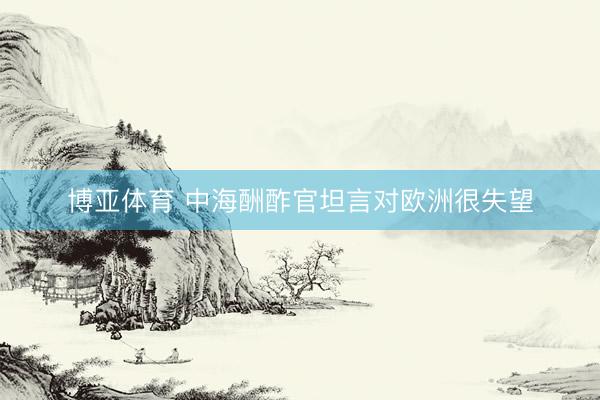 博亚体育 中海酬酢官坦言对欧洲很失望
