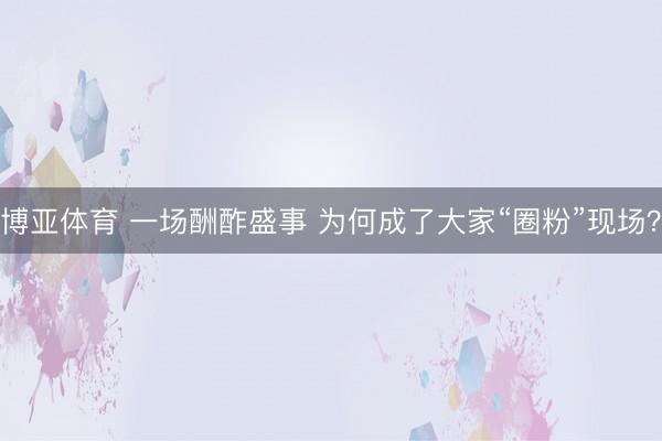 博亚体育 一场酬酢盛事 为何成了大家“圈粉”现场？