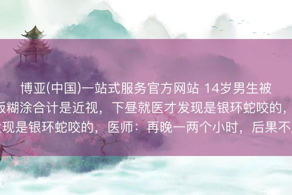 博亚(中国)一站式服务官方网站 14岁男生被蛇咬后淡定上课，看黑板糊涂合计是近视，下昼就医才发现是银环蛇咬的，医师：再晚一两个小时，后果不胜设思