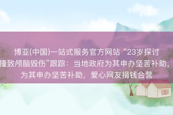 博亚(中国)一站式服务官方网站 “23岁探讨生被少年无证驾车撞致颅脑毁伤”跟踪：当地政府为其申办坚苦补助，爱心网友捐钱合营