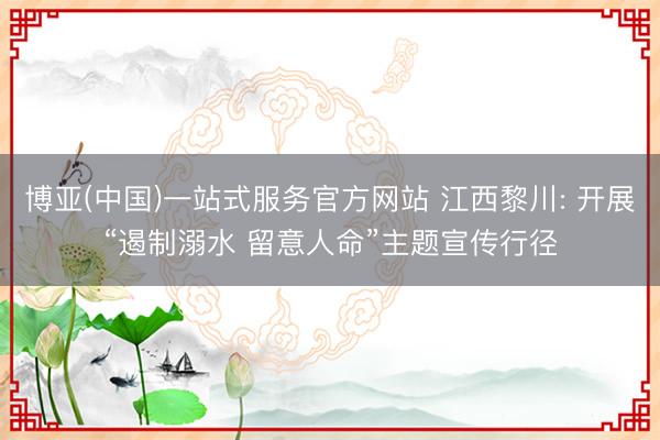 博亚(中国)一站式服务官方网站 江西黎川: 开展“遏制溺水 留意人命”主题宣传行径