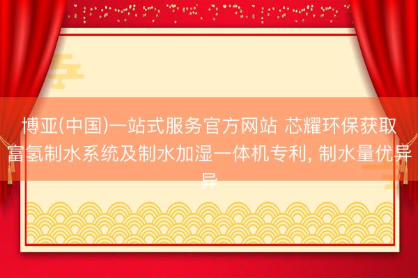 博亚(中国)一站式服务官方网站 芯耀环保获取富氢制水系统及制水加湿一体机专利， 制水量优异