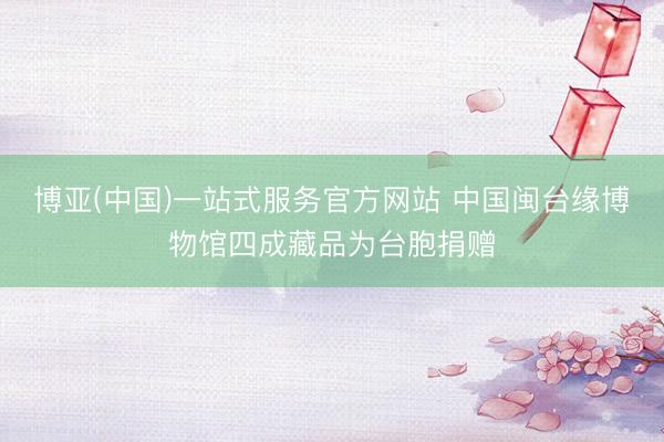 博亚(中国)一站式服务官方网站 中国闽台缘博物馆四成藏品为台胞捐赠