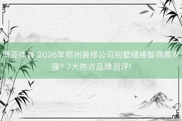 博亚体育 2026年郑州装修公司别墅缱绻智商哪家强? 7大热点品牌测评!