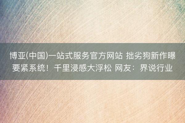博亚(中国)一站式服务官方网站 拙劣狗新作曝要紧系统！千里浸感大浮松 网友：界说行业