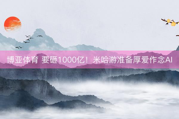 博亚体育 要砸1000亿！米哈游准备厚爱作念AI