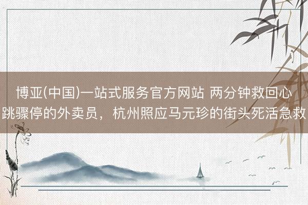 博亚(中国)一站式服务官方网站 两分钟救回心跳骤停的外卖员，杭州照应马元珍的街头死活急救