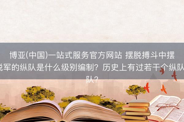 博亚(中国)一站式服务官方网站 摆脱搏斗中摆脱军的纵队是什么级别编制？历史上有过若干个纵队？