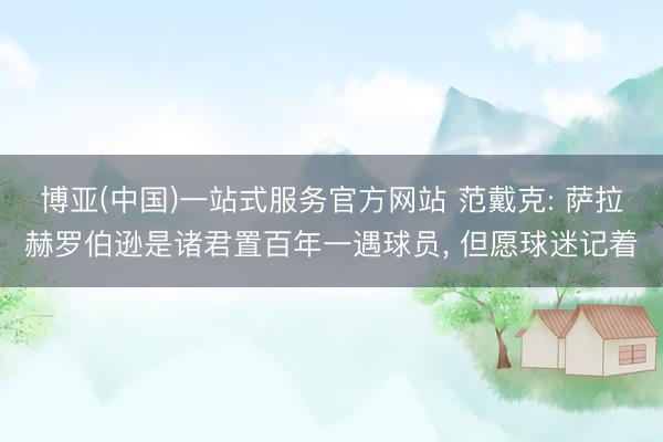 博亚(中国)一站式服务官方网站 范戴克: 萨拉赫罗伯逊是诸君置百年一遇球员， 但愿球迷记着