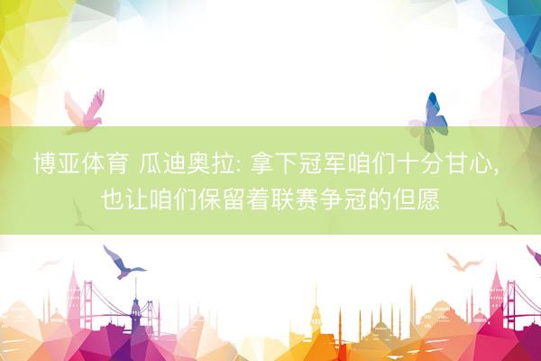 博亚体育 瓜迪奥拉: 拿下冠军咱们十分甘心， 也让咱们保留着联赛争冠的但愿