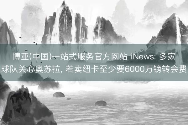 博亚(中国)一站式服务官方网站 iNews: 多家球队关心奥苏拉, 若卖纽卡至少要6000万镑转会费