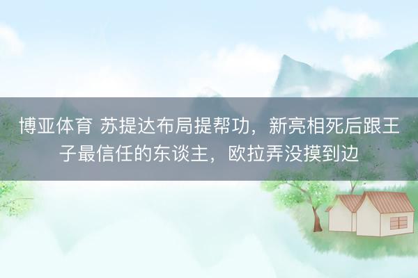 博亚体育 苏提达布局提帮功，新亮相死后跟王子最信任的东谈主，欧拉弄没摸到边