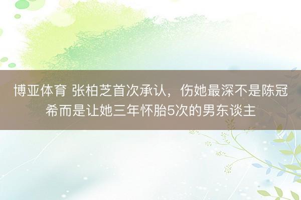 博亚体育 张柏芝首次承认，伤她最深不是陈冠希而是让她三年怀胎5次的男东谈主