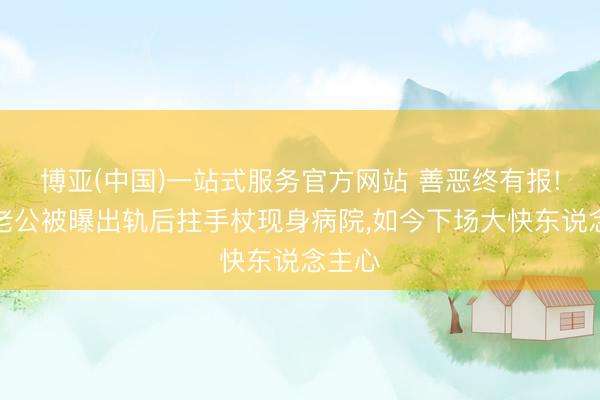 博亚(中国)一站式服务官方网站 善恶终有报!那英老公被曝出轨后拄手杖现身病院，如今下场大快东说念主心