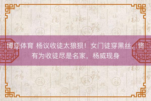 博亚体育 杨议收徒太狼狈！女门徒穿黑丝，佟有为收徒尽是名家，杨威现身