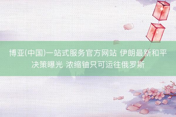 博亚(中国)一站式服务官方网站 伊朗最新和平决策曝光 浓缩铀只可运往俄罗斯