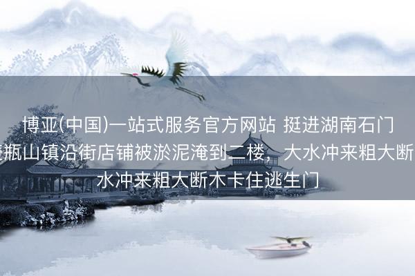 博亚(中国)一站式服务官方网站 挺进湖南石门洪灾中心：壶瓶山镇沿街店铺被淤泥淹到二楼，大水冲来粗大断木卡住逃生门