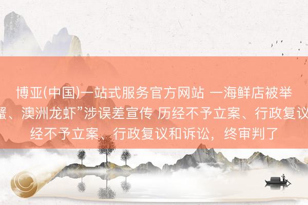 博亚(中国)一站式服务官方网站 一海鲜店被举报“阿拉斯加君主蟹、澳洲龙虾”涉误差宣传 历经不予立案、行政复议和诉讼，终审判了