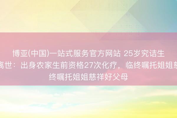 博亚(中国)一站式服务官方网站 25岁究诘生抗癌两年离世：出身农家生前资格27次化疗，临终嘱托姐姐慈祥好父母